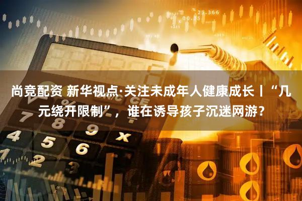 尚竞配资 新华视点·关注未成年人健康成长丨“几元绕开限制”，谁在诱导孩子沉迷网游？