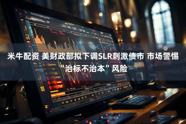 米牛配资 美财政部拟下调SLR刺激债市 市场警惕“治标不治本”风险