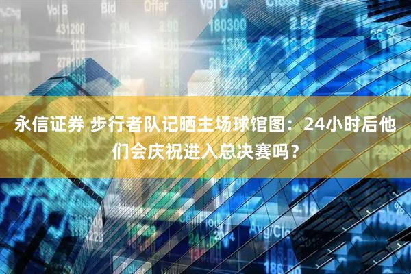 永信证券 步行者队记晒主场球馆图：24小时后他们会庆祝进入总决赛吗？