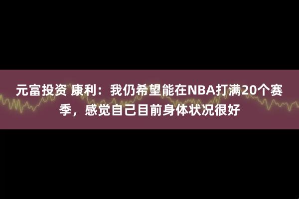 元富投资 康利：我仍希望能在NBA打满20个赛季，感觉自己目前身体状况很好