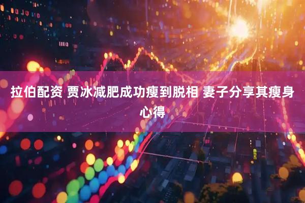 拉伯配资 贾冰减肥成功瘦到脱相 妻子分享其瘦身心得