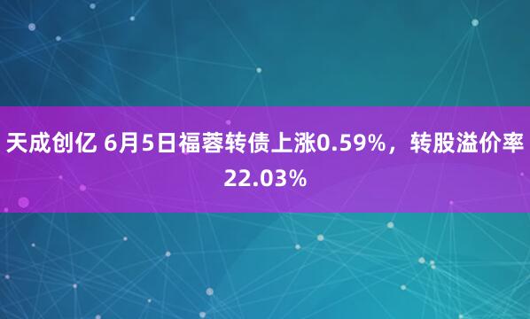 天成创亿 6月5日福蓉转债上涨0.59%，转股溢价率22.03%