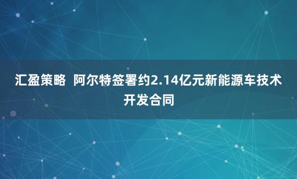汇盈策略  阿尔特签署约2.14亿元新能源车技术开发合同
