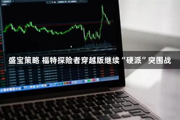 盛宝策略 福特探险者穿越版继续“硬派”突围战