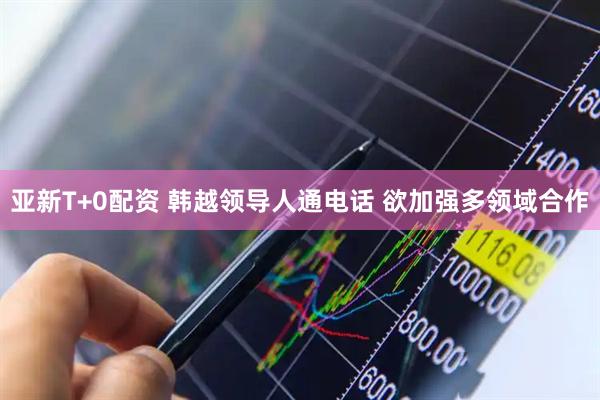 亚新T+0配资 韩越领导人通电话 欲加强多领域合作