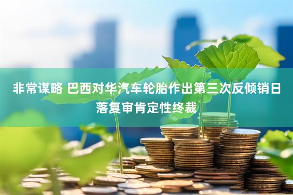 非常谋略 巴西对华汽车轮胎作出第三次反倾销日落复审肯定性终裁