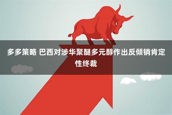 多多策略 巴西对涉华聚醚多元醇作出反倾销肯定性终裁