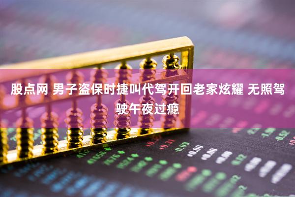 股点网 男子盗保时捷叫代驾开回老家炫耀 无照驾驶午夜过瘾