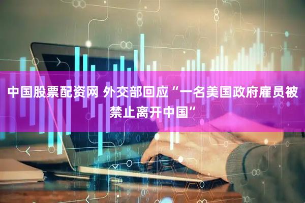 中国股票配资网 外交部回应“一名美国政府雇员被禁止离开中国”