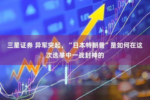 三星证券 异军突起，“日本特朗普”是如何在这次选举中一战封神的