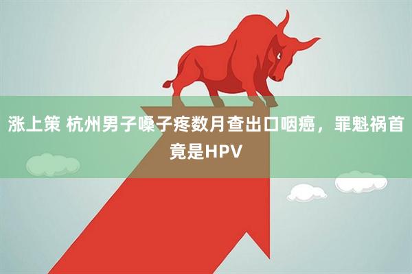 涨上策 杭州男子嗓子疼数月查出口咽癌，罪魁祸首竟是HPV