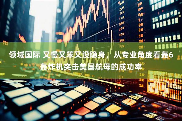 领域国际 又慢又笨又没隐身，从专业角度看轰6轰炸机突击美国航母的成功率