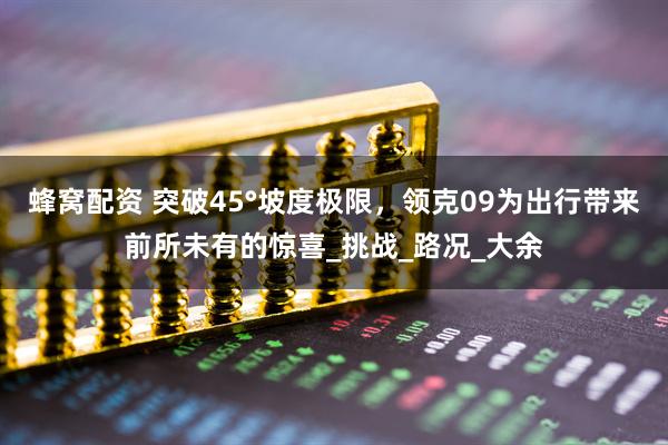 蜂窝配资 突破45°坡度极限，领克09为出行带来前所未有的惊喜_挑战_路况_大余