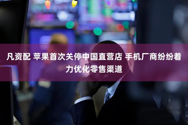 凡资配 苹果首次关停中国直营店 手机厂商纷纷着力优化零售渠道