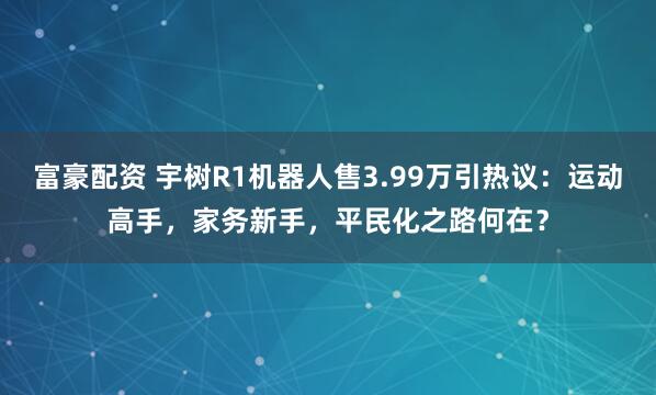 富豪配资 宇树R1机器人售3.99万引热议：运动高手，家务新手，平民化之路何在？