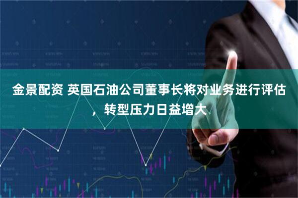金景配资 英国石油公司董事长将对业务进行评估，转型压力日益增大