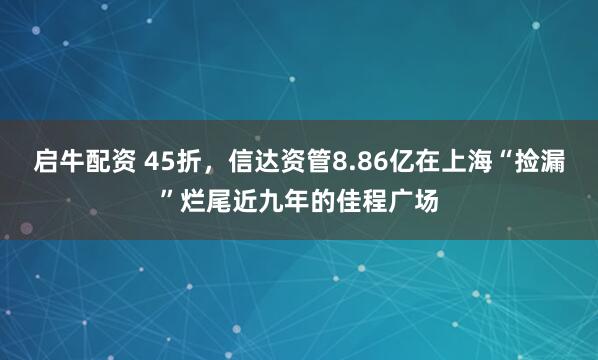 启牛配资 45折，信达资管8.86亿在上海“捡漏”烂尾近九年的佳程广场