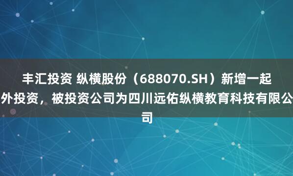 丰汇投资 纵横股份（688070.SH）新增一起对外投资，被投资公司为四川远佑纵横教育科技有限公司