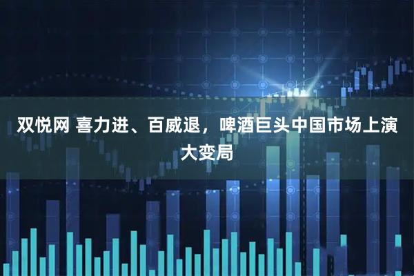 双悦网 喜力进、百威退，啤酒巨头中国市场上演大变局