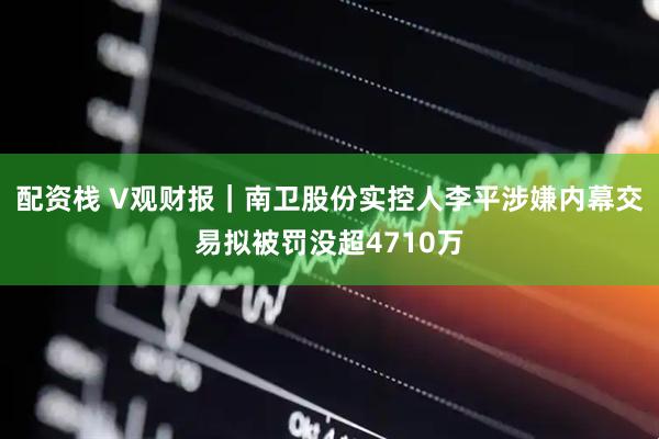 配资栈 V观财报｜南卫股份实控人李平涉嫌内幕交易拟被罚没超4710万