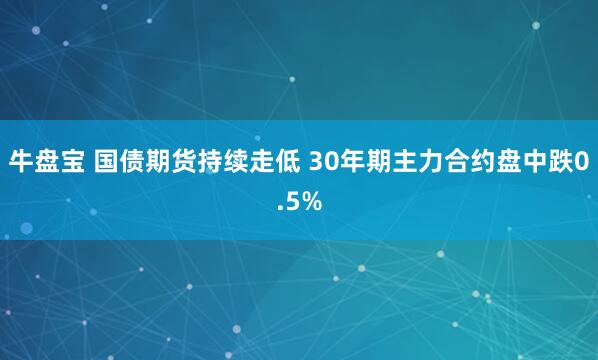 牛盘宝 国债期货持续走低 30年期主力合约盘中跌0.5%