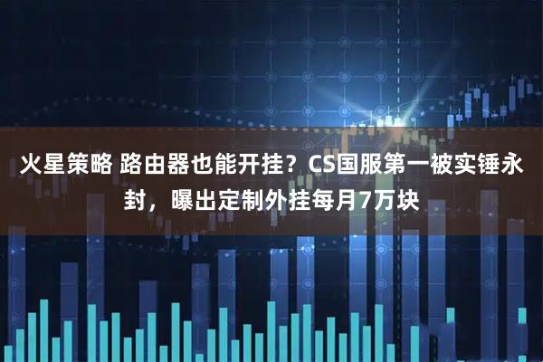 火星策略 路由器也能开挂？CS国服第一被实锤永封，曝出定制外挂每月7万块