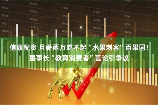 信康配资 月薪两万吃不起“水果刺客”百果园！董事长“教育消费者”言论引争议