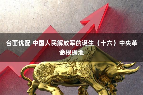 台面优配 中国人民解放军的诞生（十六）中央革命根据地