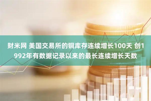 财米网 美国交易所的铜库存连续增长100天 创1992年有数据记录以来的最长连续增长天数