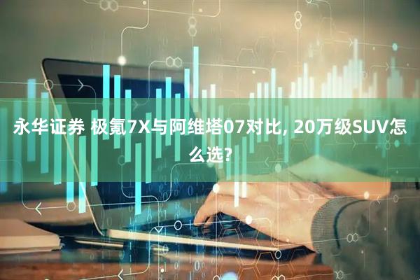永华证券 极氪7X与阿维塔07对比, 20万级SUV怎么选?