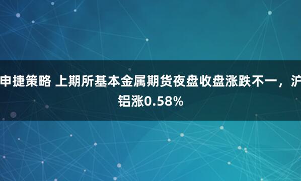 申捷策略 上期所基本金属期货夜盘收盘涨跌不一，沪铝涨0.58%