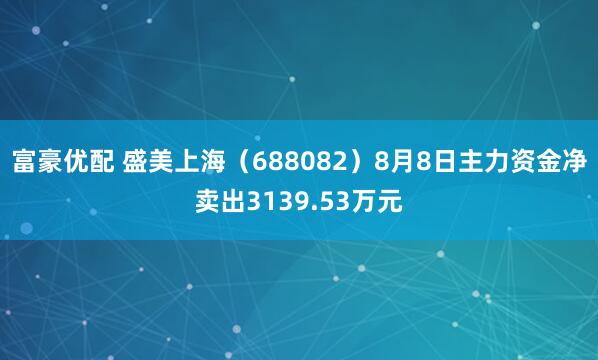富豪优配 盛美上海（688082）8月8日主力资金净卖出3139.53万元