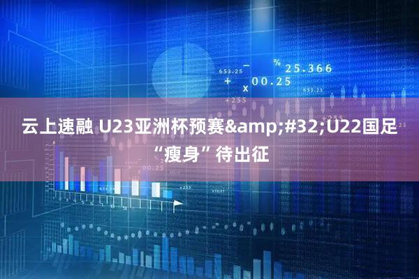云上速融 U23亚洲杯预赛 U22国足“瘦身”待出征