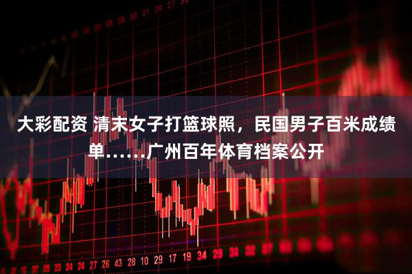 大彩配资 清末女子打篮球照，民国男子百米成绩单……广州百年体育档案公开