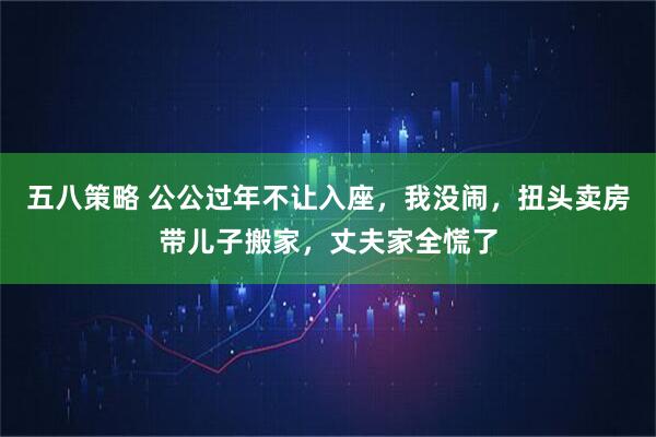 五八策略 公公过年不让入座，我没闹，扭头卖房带儿子搬家，丈夫家全慌了