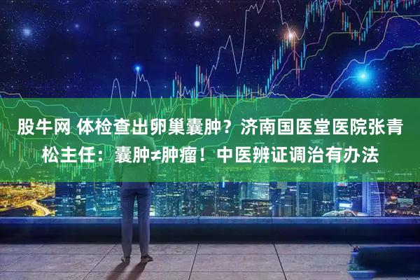 股牛网 体检查出卵巢囊肿？济南国医堂医院张青松主任：囊肿≠肿瘤！中医辨证调治有办法