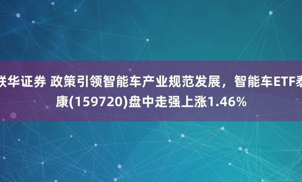联华证券 政策引领智能车产业规范发展，智能车ETF泰康(159720)盘中走强上涨1.46%