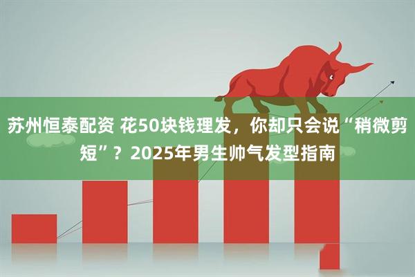 苏州恒泰配资 花50块钱理发，你却只会说“稍微剪短”？2025年男生帅气发型指南