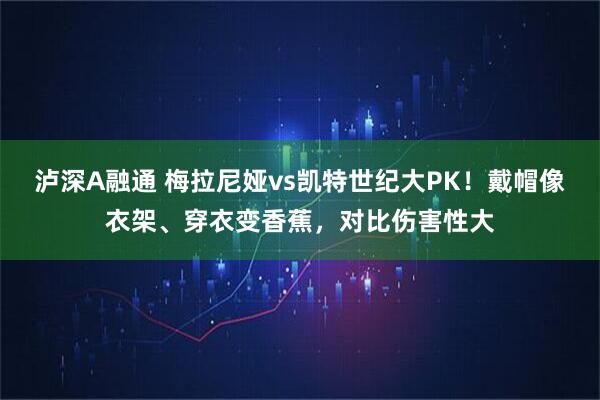 泸深A融通 梅拉尼娅vs凯特世纪大PK！戴帽像衣架、穿衣变香蕉，对比伤害性大