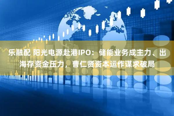 乐融配 阳光电源赴港IPO:储能业务成主力、出海存资金压力,曹仁贤资本运作谋求破局