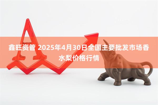 鑫旺资管 2025年4月30日全国主要批发市场香水梨价格行情