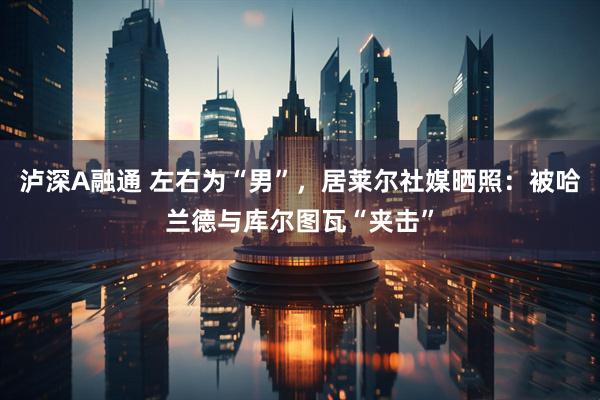 泸深A融通 左右为“男”,居莱尔社媒晒照:被哈兰德与库尔图瓦“夹击”