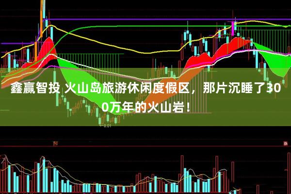 鑫赢智投 火山岛旅游休闲度假区，那片沉睡了300万年的火山岩！
