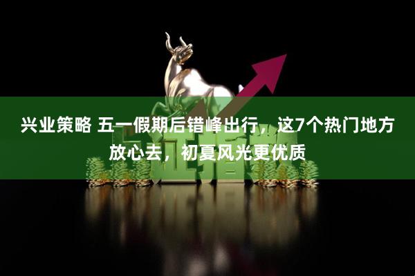 兴业策略 五一假期后错峰出行，这7个热门地方放心去，初夏风光更优质