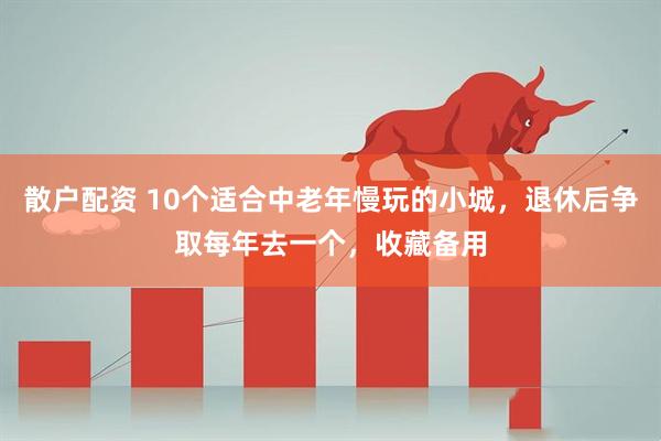 散户配资 10个适合中老年慢玩的小城，退休后争取每年去一个，收藏备用